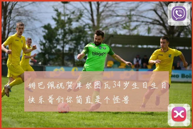 姆巴佩祝贺库尔图瓦34岁生日生日快乐哥们你简直是个怪兽
