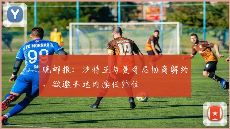 晚邮报：沙特正与曼奇尼协商解约，欲邀齐达内接任帅位
