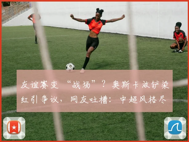友谊赛变 “战场”？奥斯卡放铲染红引争议，网友吐槽：中超风格尽显