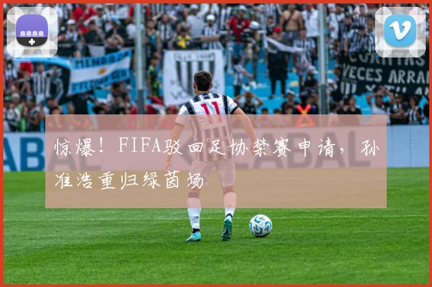 惊爆！FIFA驳回足协禁赛申请，孙准浩重归绿茵场