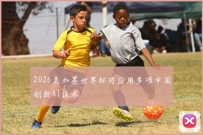2026美加墨世界杯将应用多项中国创新AI技术