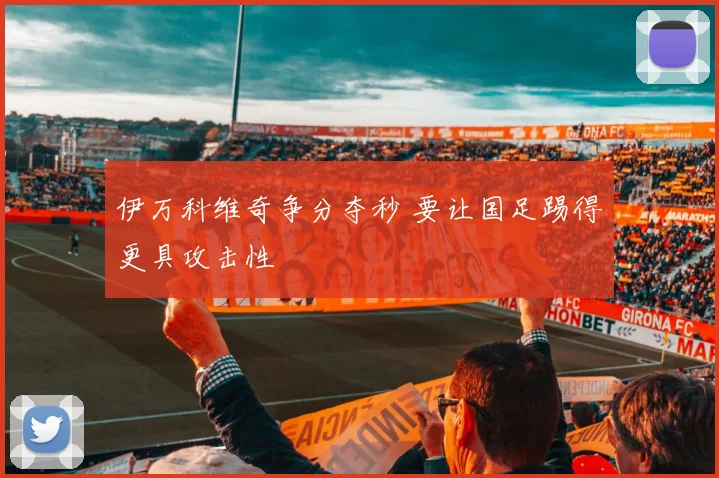 伊万科维奇争分夺秒 要让国足踢得更具攻击性
