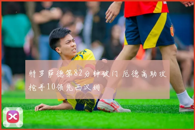 特罗萨德第82分钟破门 厄德高助攻枪手10领先西汉姆