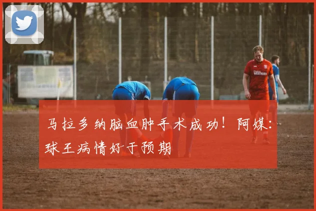 马拉多纳脑血肿手术成功！阿媒：球王病情好于预期