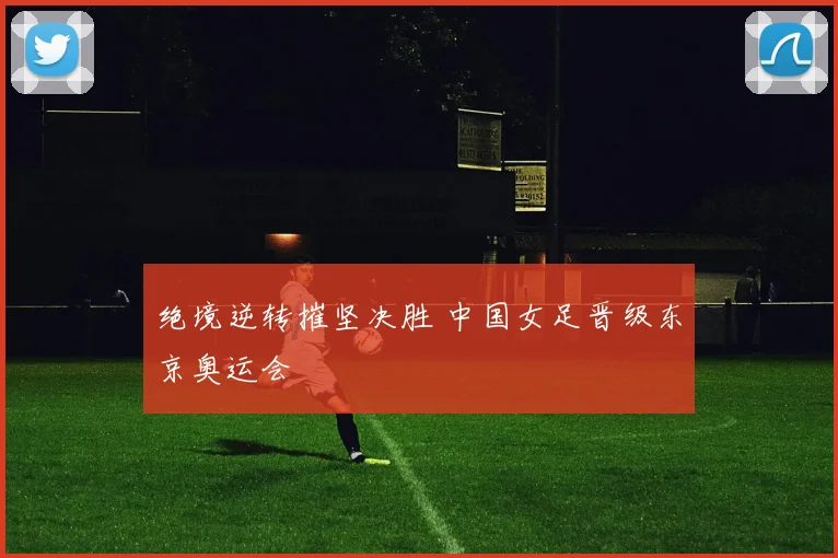 绝境逆转摧坚决胜 中国女足晋级东京奥运会