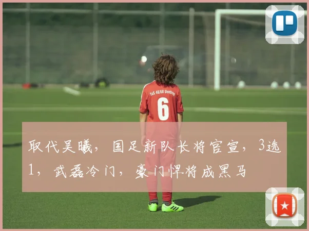 取代吴曦，国足新队长将官宣，3选1，武磊冷门，豪门悍将成黑马